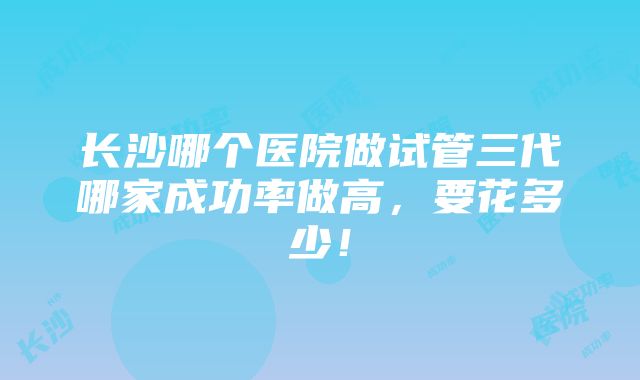 长沙哪个医院做试管三代哪家成功率做高，要花多少！