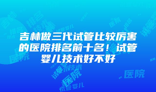 吉林做三代试管比较厉害的医院排名前十名！试管婴儿技术好不好