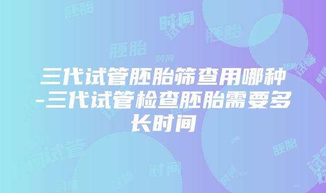 三代试管胚胎筛查用哪种-三代试管检查胚胎需要多长时间