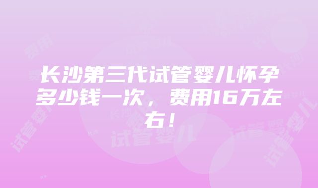 长沙第三代试管婴儿怀孕多少钱一次，费用16万左右！