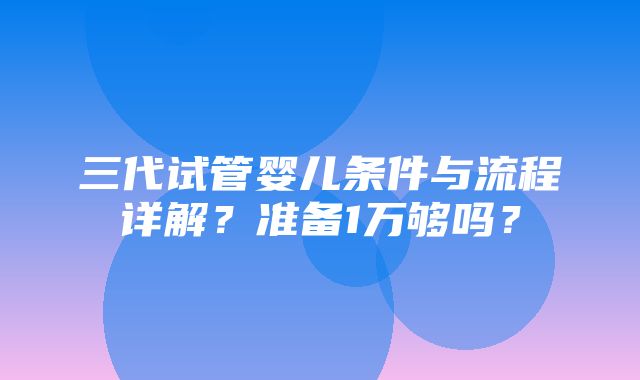 三代试管婴儿条件与流程详解？准备1万够吗？