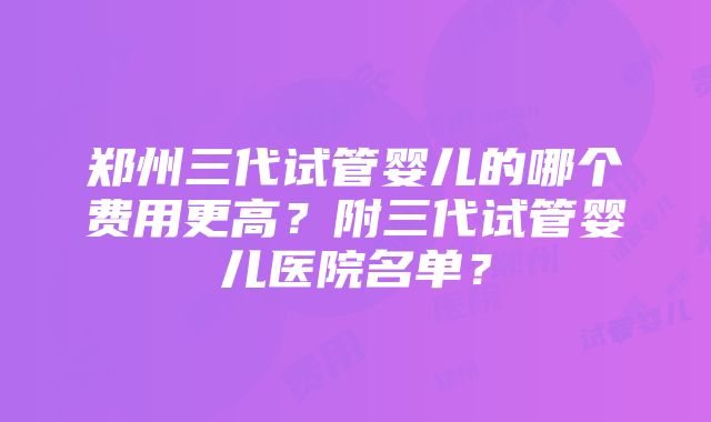 郑州三代试管婴儿的哪个费用更高？附三代试管婴儿医院名单？