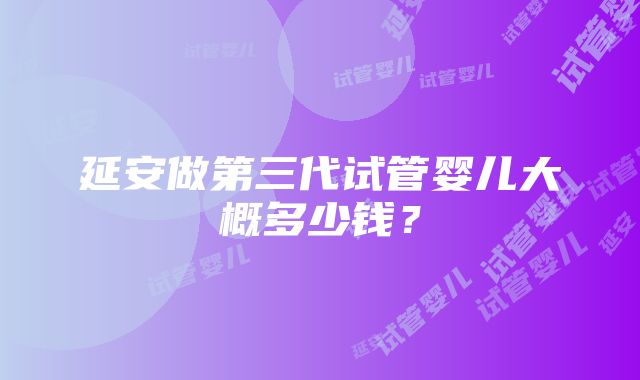 延安做第三代试管婴儿大概多少钱？