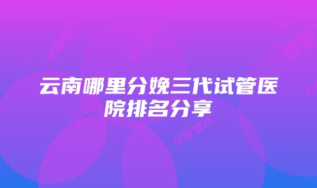 云南哪里分娩三代试管医院排名分享