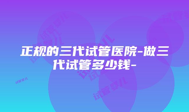 正规的三代试管医院-做三代试管多少钱-