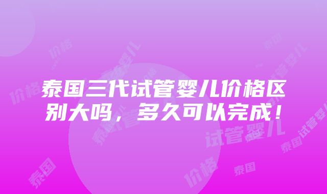 泰国三代试管婴儿价格区别大吗，多久可以完成！