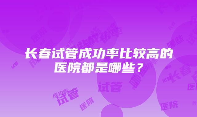 长春试管成功率比较高的医院都是哪些？