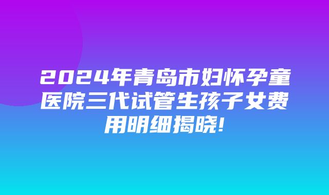 2024年青岛市妇怀孕童医院三代试管生孩子女费用明细揭晓!