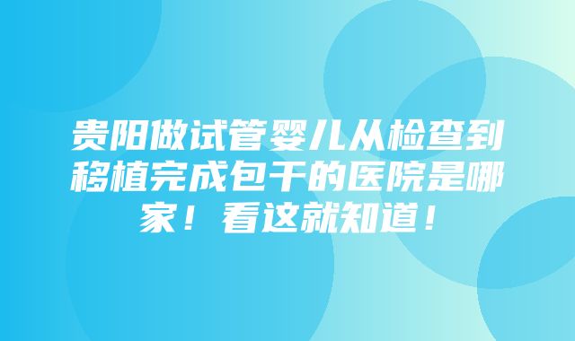 贵阳做试管婴儿从检查到移植完成包干的医院是哪家！看这就知道！