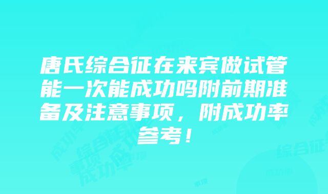 唐氏综合征在来宾做试管能一次能成功吗附前期准备及注意事项，附成功率参考！