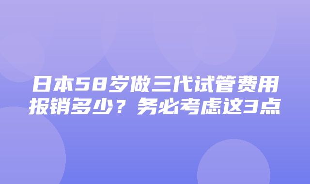 日本58岁做三代试管费用报销多少？务必考虑这3点