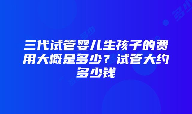 三代试管婴儿生孩子的费用大概是多少？试管大约多少钱