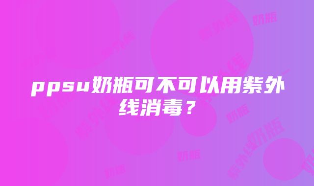 ppsu奶瓶可不可以用紫外线消毒？