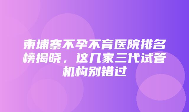 柬埔寨不孕不育医院排名榜揭晓，这几家三代试管机构别错过