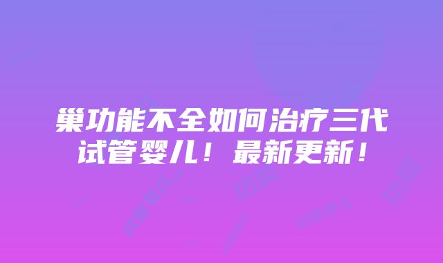 巢功能不全如何治疗三代试管婴儿！最新更新！