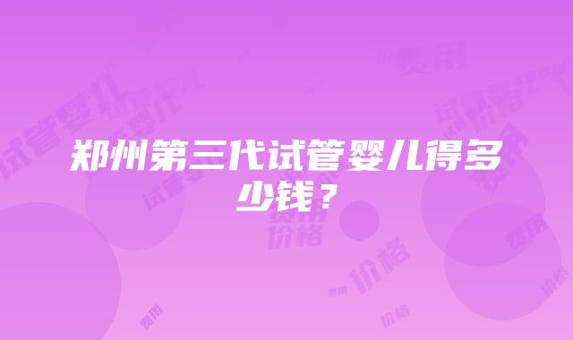 郑州第三代试管婴儿得多少钱？