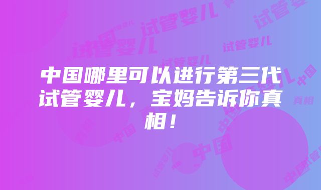 中国哪里可以进行第三代试管婴儿，宝妈告诉你真相！