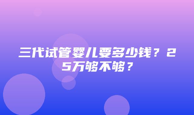 三代试管婴儿要多少钱？25万够不够？