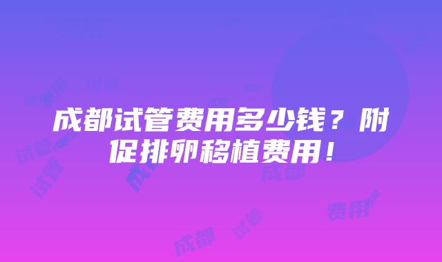 成都试管费用多少钱？附促排卵移植费用！