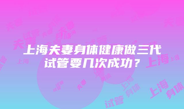 上海夫妻身体健康做三代试管要几次成功？