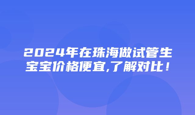 2024年在珠海做试管生宝宝价格便宜,了解对比！