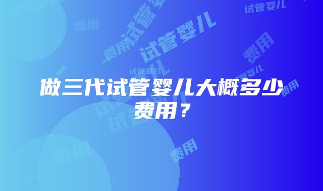 做三代试管婴儿大概多少费用？