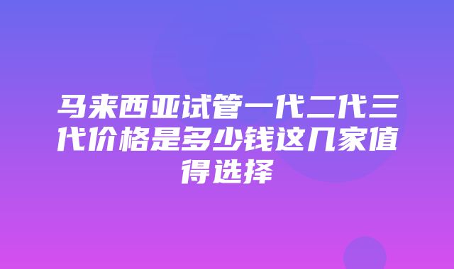 马来西亚试管一代二代三代价格是多少钱这几家值得选择