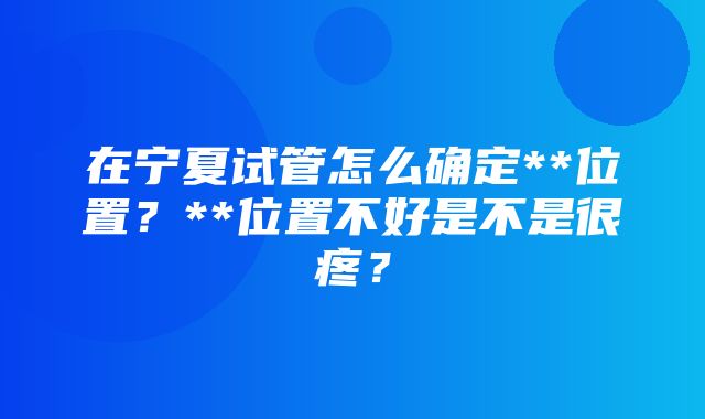 在宁夏试管怎么确定**位置？**位置不好是不是很疼？