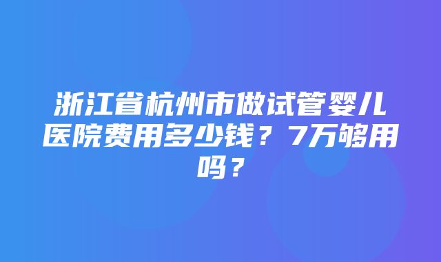 浙江省杭州市做试管婴儿医院费用多少钱？7万够用吗？