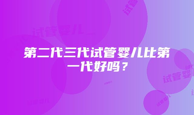 第二代三代试管婴儿比第一代好吗？