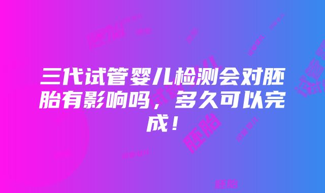 三代试管婴儿检测会对胚胎有影响吗，多久可以完成！