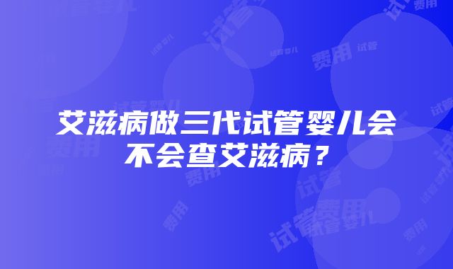 艾滋病做三代试管婴儿会不会查艾滋病？