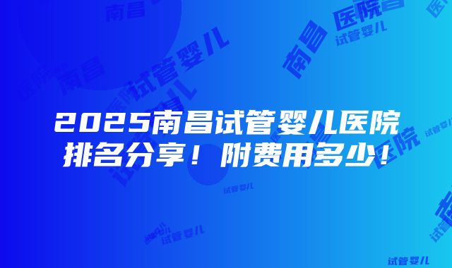 2025南昌试管婴儿医院排名分享！附费用多少！