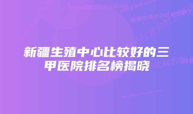 新疆生殖中心比较好的三甲医院排名榜揭晓