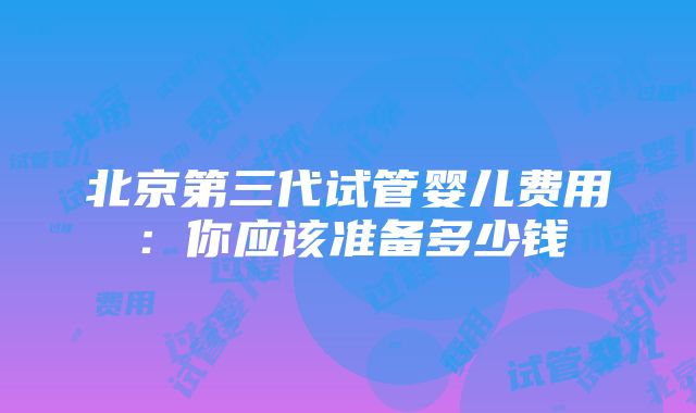 北京第三代试管婴儿费用：你应该准备多少钱