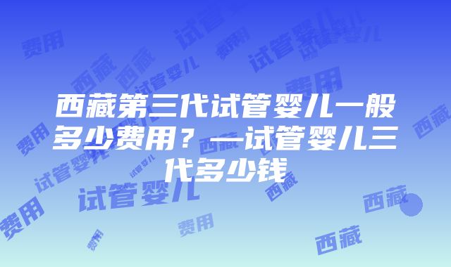 西藏第三代试管婴儿一般多少费用？—试管婴儿三代多少钱