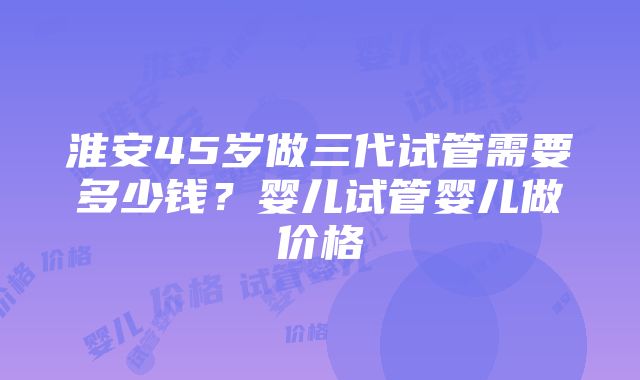 淮安45岁做三代试管需要多少钱？婴儿试管婴儿做价格