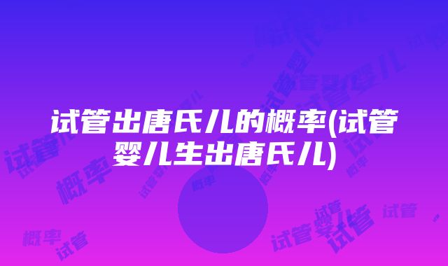 试管出唐氏儿的概率(试管婴儿生出唐氏儿)