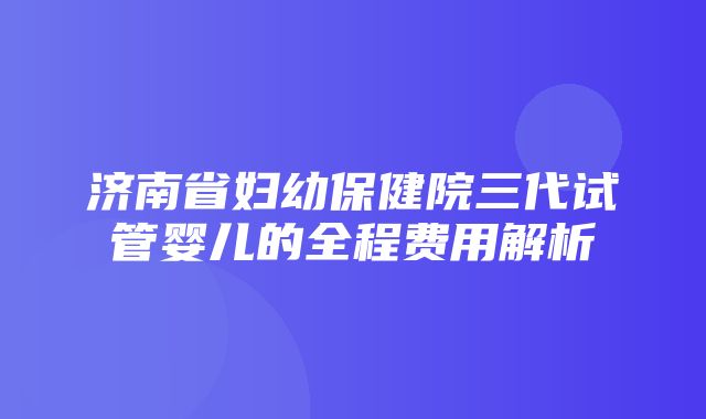 济南省妇幼保健院三代试管婴儿的全程费用解析