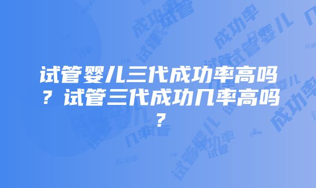 试管婴儿三代成功率高吗？试管三代成功几率高吗？