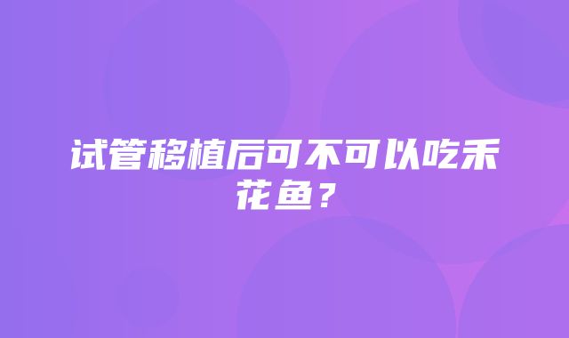 试管移植后可不可以吃禾花鱼？