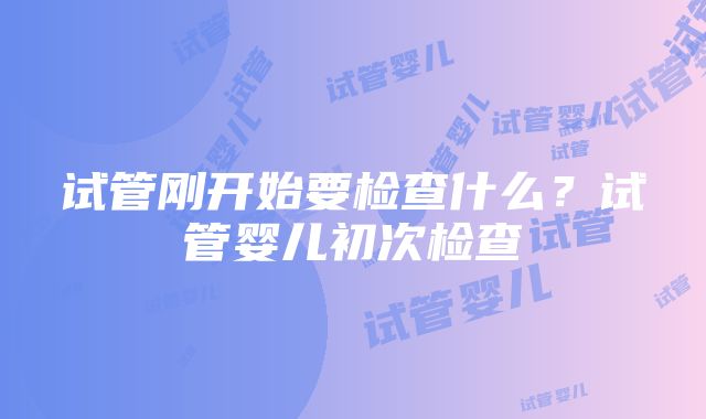 试管刚开始要检查什么？试管婴儿初次检查