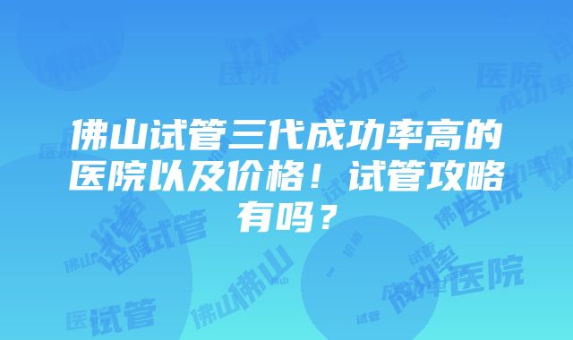 佛山试管三代成功率高的医院以及价格！试管攻略有吗？