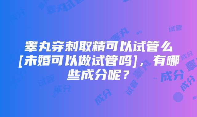 睾丸穿刺取精可以试管么[未婚可以做试管吗]，有哪些成分呢？