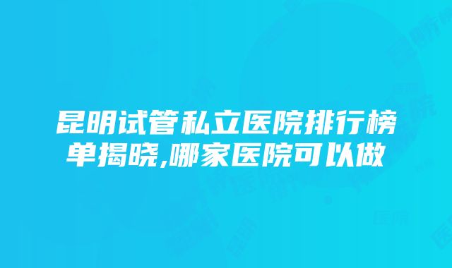 昆明试管私立医院排行榜单揭晓,哪家医院可以做