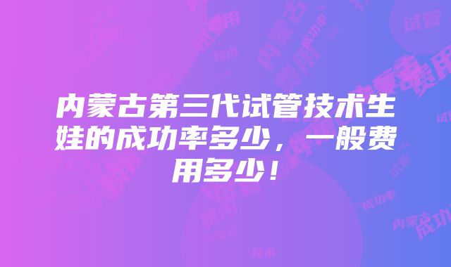 内蒙古第三代试管技术生娃的成功率多少，一般费用多少！