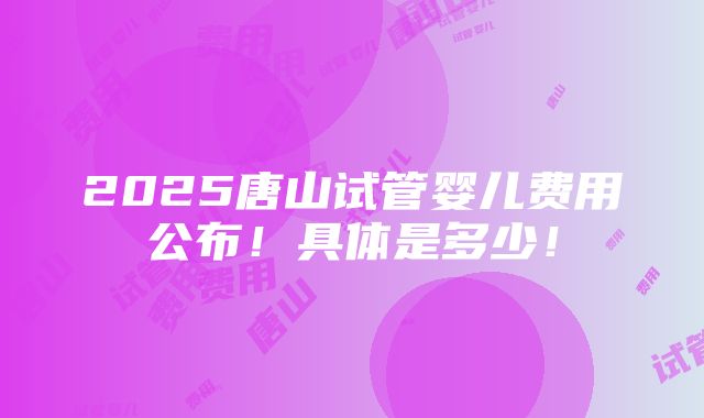 2025唐山试管婴儿费用公布！具体是多少！