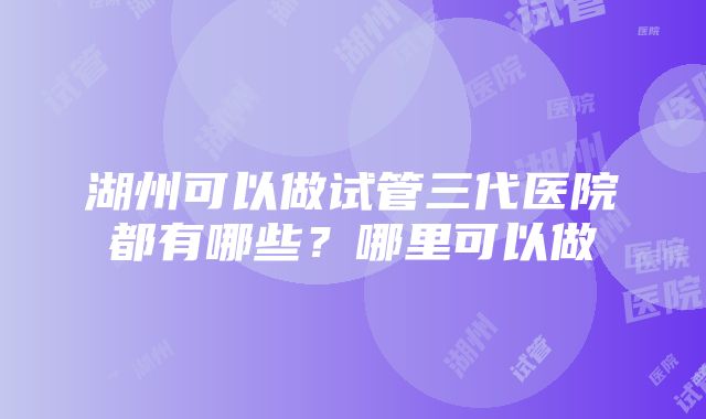 湖州可以做试管三代医院都有哪些？哪里可以做