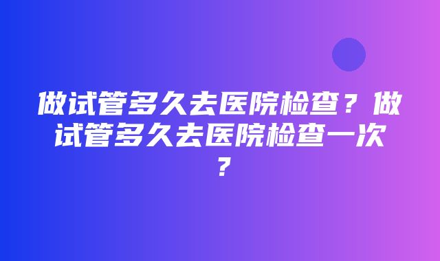 做试管多久去医院检查？做试管多久去医院检查一次？