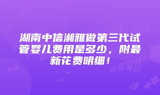 湖南中信湘雅做第三代试管婴儿费用是多少，附最新花费明细！